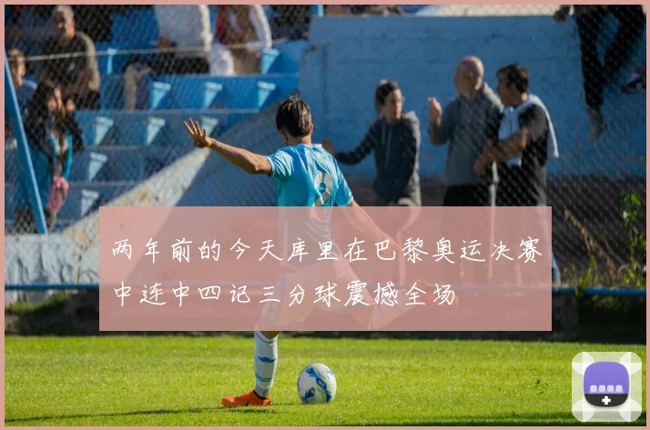 两年前的今天库里在巴黎奥运决赛中连中四记三分球震撼全场