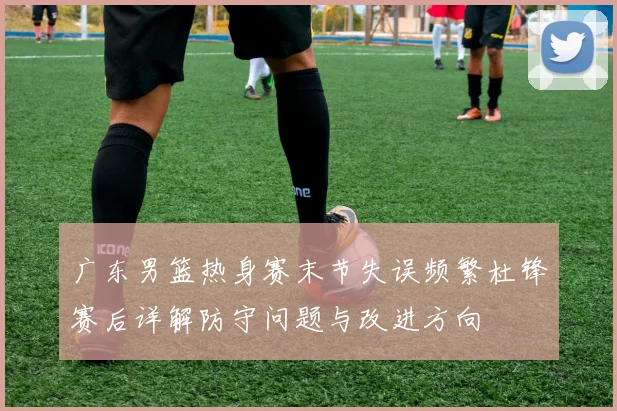 广东男篮热身赛末节失误频繁杜锋赛后详解防守问题与改进方向