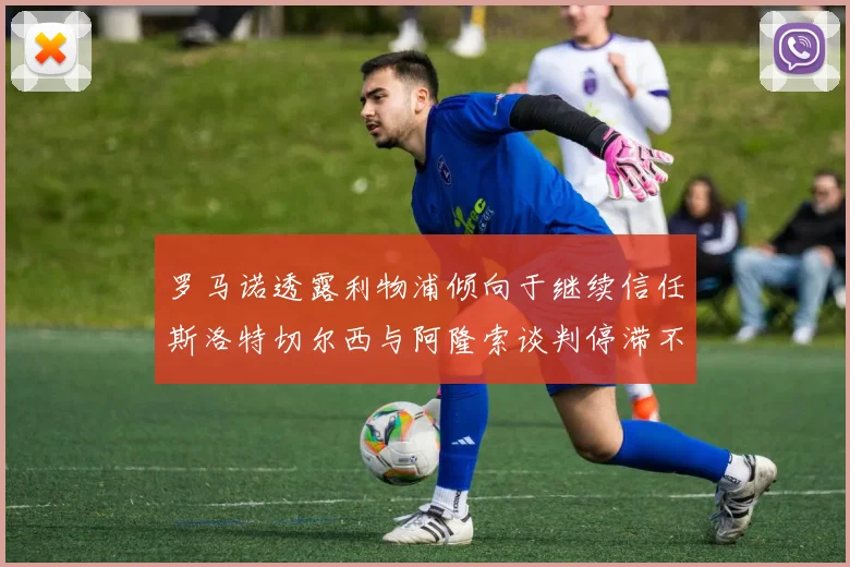 罗马诺透露利物浦倾向于继续信任斯洛特切尔西与阿隆索谈判停滞不前