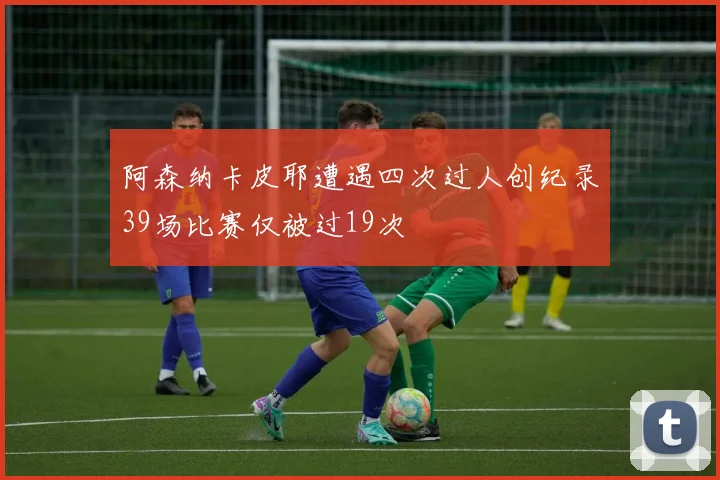 阿森纳卡皮耶遭遇四次过人创纪录39场比赛仅被过19次