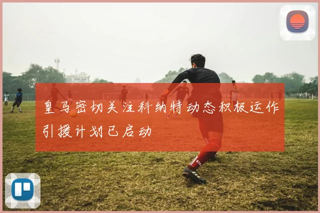 皇马密切关注科纳特动态积极运作引援计划已启动