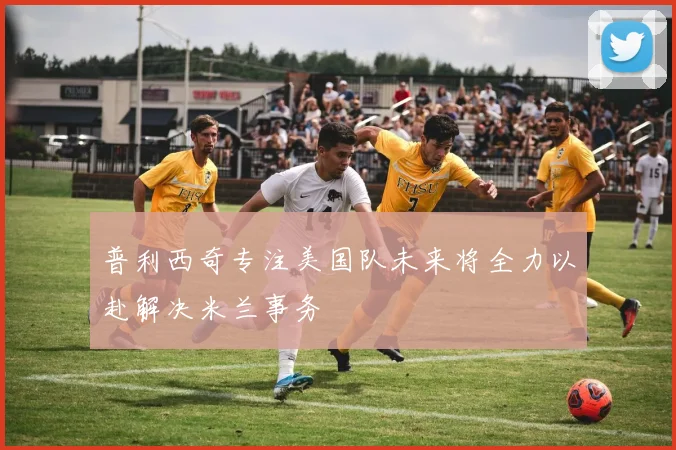普利西奇专注美国队未来将全力以赴解决米兰事务