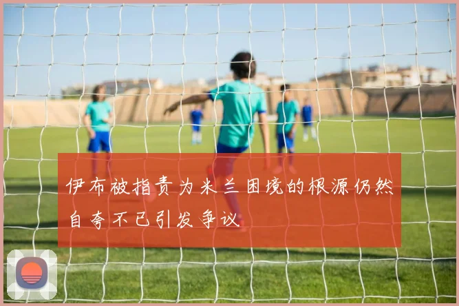 伊布被指责为米兰困境的根源仍然自夸不已引发争议