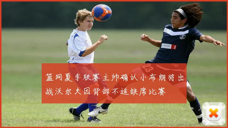 篮网夏季联赛主帅确认小布朗将出战沃尔夫因背部不适缺席比赛