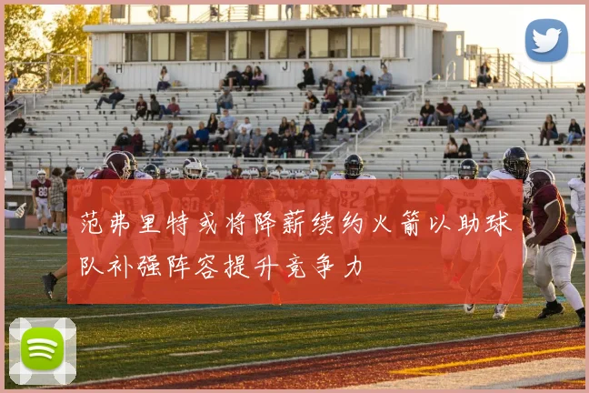 范弗里特或将降薪续约火箭以助球队补强阵容提升竞争力
