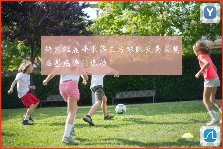 热火雄鹿寻求第三方球队交易灰熊活塞成热门选项