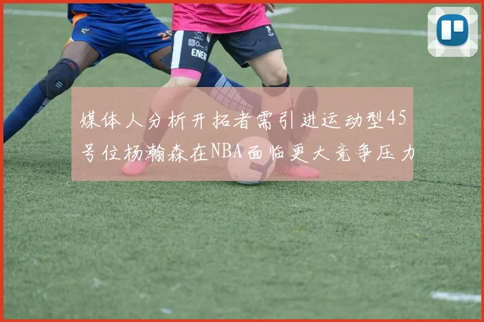 媒体人分析开拓者需引进运动型45号位杨瀚森在NBA面临更大竞争压力