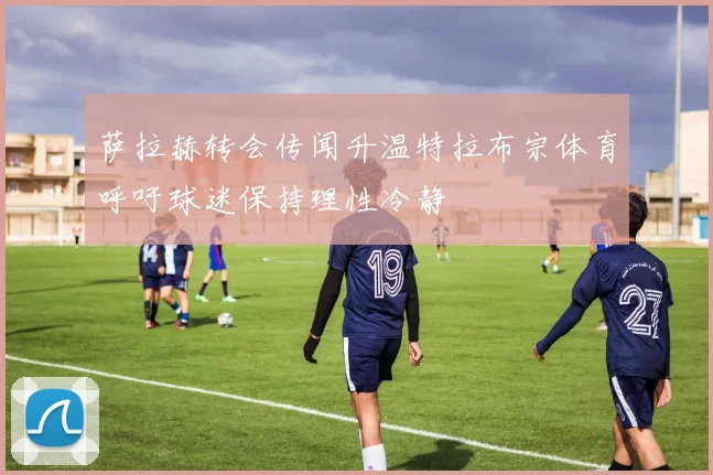 萨拉赫转会传闻升温特拉布宗体育呼吁球迷保持理性冷静