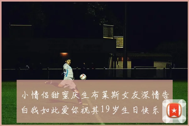 小情侣甜蜜庆生布莱斯女友深情告白我如此爱你祝其19岁生日快乐