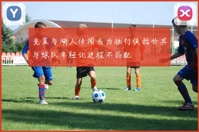 克莱与湖人传闻或为独行侠抬价其与球队年轻化进程不匹配