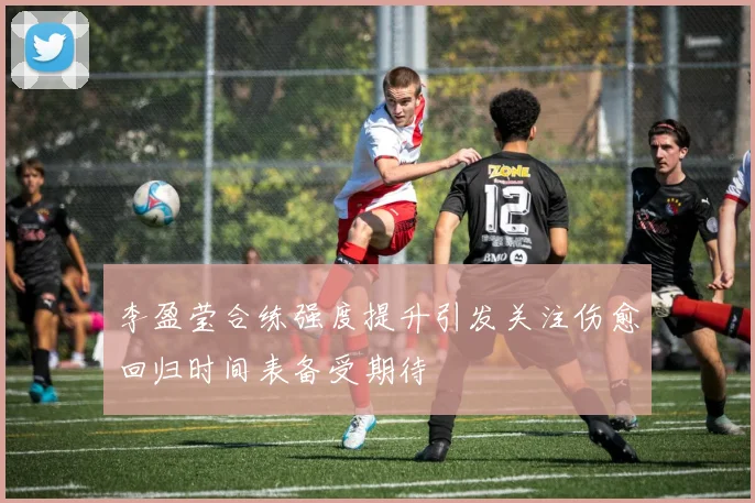 李盈莹合练强度提升引发关注伤愈回归时间表备受期待