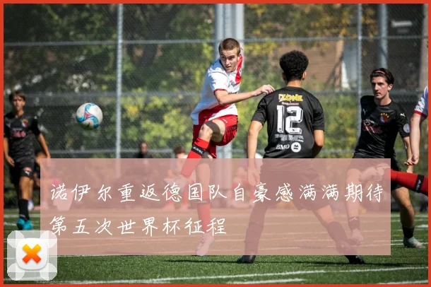 诺伊尔重返德国队自豪感满满期待第五次世界杯征程