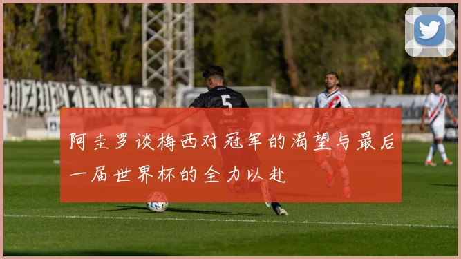 阿圭罗谈梅西对冠军的渴望与最后一届世界杯的全力以赴
