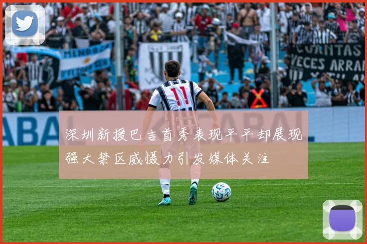 深圳新援巴吉首秀表现平平却展现强大禁区威慑力引发媒体关注