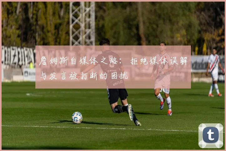詹姆斯自媒体之路：拒绝媒体误解与发言被打断的困扰