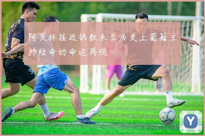 阿莫林接近执教米兰历史上葡籍主帅短命的命运再现