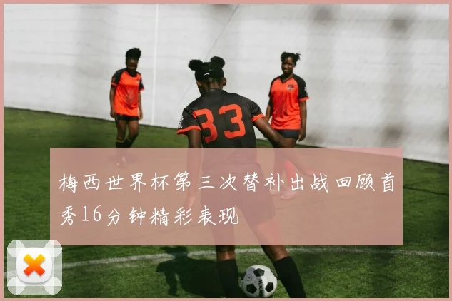 梅西世界杯第三次替补出战回顾首秀16分钟精彩表现